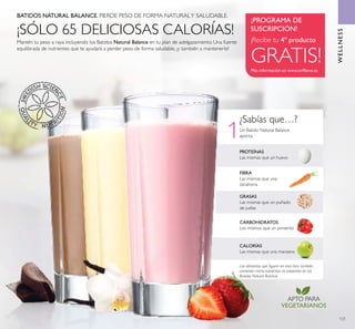 APTO PARA
VEGETARIANOS
121
WELLNESS
BATIDOS NATURAL BALANCE. PIERDE PESO DE FORMA NATURALY SALUDABLE.
Mantén tu peso a raya incluyendo los Batidos Natural Balance en tu plan de adelgazamiento. Una fuente
equilibrada de nutrientes que te ayudará a perder peso de forma saludable, ¡y también a mantenerlo!
Más información en www.oriﬂame.es
¡PROGRAMA DE
SUSCRIPCIÓN!
¡Recibe tu 4º producto
GRATIS!
WELLNESS
¿Sabías que…?
GRASAS
Las mismas que un puñado
de judías
FIBRA
Las mismas que una
zanahoria
CALORÍAS
Las mismas que una manzana
CARBOHIDRATOS
Los mismos que un pimiento
PROTEÍNAS
Las mismas que un huevo
Los alimentos que ﬁguran en esta lista también
contienen micro-nutrientes no presentes en los
Batidos Natural Balance.
¡SÓLO 65 DELICIOSAS CALORÍAS!
Un Batido Natural Balance
aporta:1
 