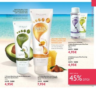123
OFERTASESPECIALES
ቢ Crema Nutritiva de Acción Noche para
Pies Feet Up Comfort
75 ml.
32370 9,00€
4,95€
ባ Crema Nutritiva con Cera de
Abeja Feet Up Comfort JUMBO
150 ml.
32371 16,00€
7,95€
Hidratación intensiva de acción noche
con Aguacate y AloeVera
Crema extra-nutritiva
con Cera de Abeja y
aceite de Almendras
ብ Exfoliante para Pies Feet Up
Comfort
75 ml.
32373 9,00€
4,95€
ቤ Baño Relajante para Pies Feet
Up Comfort
150 ml.
32375 9,00€
4,95€
RESTAURA TUS
PIES DESPUÉS DE
UN LARGO DÍA
NUTRICIÓN ACCIÓN NOCHE
¡FEET UP AL
45%DTO!
ቢ
ባ
ቤ
ብ
EXISTENCIAS LIMITADAS
¡NUTRE TUS PIES
PARA LUCIR LAS
SANDALIAS!
 