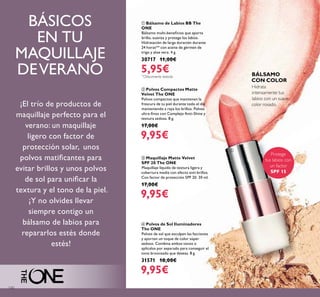 130
ቢ Bálsamo de Labios BB The
ONE
Bálsamo multi-beneﬁcios que aporta
brillo, suaviza y protege los labios.
Hidratación de larga duración durante
24 horas** con aceite de gérmen de
trigo y aloe vera. 4 g.
30717 11,00€
5,95€
Hidrata
intensamente tus
labios con un suave
color rosado.
ብ Polvos de Sol Iluminadores
The ONE
Polvos de sol que esculpen las facciones
y aportan un toque de color súper
sedoso. Combina ambos tonos o
aplícalos por separado para conseguir el
tono bronceado que deseas. 8 g.
31571 18,00€
9,95€
ባ Polvos Compactos Matte
Velvet The ONE
Polvos compactos que mantienen la
frescura de tu piel durante todo el día
manteniendo a raya los brillos. Polvos
ultra-ﬁnos con Complejo Anti-Shine y
textura sedosa. 8 g.
17,00€
9,95€
ቤ Maquillaje Matte Velvet
SPF 20 The ONE
Maquillaje líquido de textura ligera y
cobertura media con efecto anti-brillos.
Con factor de protección SPF 20. 30 ml.
17,00€
9,95€
BÁSICOS
EN TU
MAQUILLAJE
DEVERANO
Protege
tus labios con
un factor
SPF 15
BÁLSAMO
CON COLOR
ቢ
¡El trío de productos de
maquillaje perfecto para el
verano: un maquillaje
ligero con factor de
protección solar, unos
polvos matiﬁcantes para
evitar brillos y unos polvos
de sol para uniﬁcar la
textura y el tono de la piel.
¡Y no olvides llevar
siempre contigo un
bálsamo de labios para
repararlos estés donde
estés!
**
Clínicamente testado
 