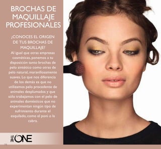 132
BROCHAS DE
MAQUILLAJE
PROFESIONALES
¿CONOCES EL ORIGEN
DE TUS BROCHAS DE
MAQUILLAJE?
Al igual que otras empresas
cosméticas, ponemos a tu
disposición tanto brochas de
pelo sintético como otras de
pelo natural, maravillosamente
suaves. Lo que nos diferencia
de los demás es que no
utilizamos pelo procedente de
animales desplumados y que
sólo trabajamos con el pelo de
animales domésticos que no
experimentan ningún tipo de
sufrimiento durante el
esquilado, como el poni o la
cabra.
 