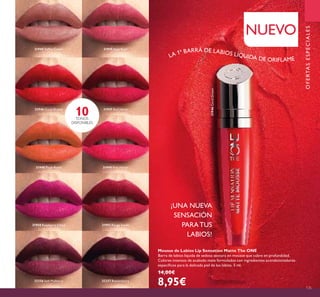 31946CoralDream
135
¡UNA NUEVA
SENSACIÓN
PARATUS
LABIOS!
10TONOS
DISPONIBLES
NUEVO
OFERTASESPECIALES
Mousse de Labios Lip Sensation Matte The ONE
Barra de labios líquida de sedosa textura en mousse que cubre en profundidad.
Colores intensos de acabado mate formulados con ingredientes acondicionadores
especíicos para la delicada piel de los labios. 5 ml.
14,00€
8,95€
LA 1ª BARRA DE LABIOS LÍQUIDA DE ORIFLAME
31944 Toffee Cream 31945 Satin Rose
31946 Coral Dream 31947 Red Velvet
31948 Plush Peach 31949 Pink Velour
31950 Raspberry Cloud 31951 Rouge Suede
32256 Soft Mulberry 32257 Boysenberry
 