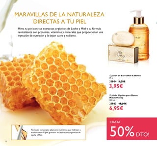 14
Fórmulas corporales altamente nutritivas que hidratan y
acondicionan la piel gracias a sus extractos orgánicos de
Leche y Miel.
Mima tu piel con sus extractos orgánicos de Leche y Miel y su fórmula
revitalizante con proteínas, vitaminas y minerales que proporcionan una
inyección de nutrición y la dejan suave y radiante.
MARAVILLAS DE LA NATURALEZA
DIRECTAS A TU PIEL
¡HASTA
50%DTO!
ባ Jabón Líquido para Manos
Milk & Honey
300 ml.
31603 11,00€
6,95€
ቢ Jabón en Barra Milk & Honey
75 g.
31604 5,00€
3,95€
ቢ
ባ
 