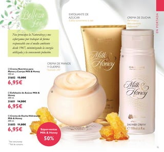 15
ብ Exfoliante de Azúcar Milk &
Honey
200 ml.
31601 14,00€
6,95€
ቤ Crema Nutritiva para
Manos y Cuerpo Milk & Honey
250 ml.
31602 15,00€
6,95€
ቦ Crema de Ducha Hidratante
Milk & Honey
200 ml.
31605 11,00€
6,95€
ENPORTADA
Exfolia suavemente la piel
Nutrición 24h*
*
Test instrumental
Piel limpia y
delicadamente
perfumada**
**
Test de consumo
EXFOLIANTE DE
AZÚCAR CREMA DE DUCHA
CREMA DE MANOS
Y CUERPO
Súper-ventas
Milk & Honey
50%
ቤ
Nos preocupa la Naturaleza y nos
esforzamos por trabajar de forma
responsable con el medio ambiente
desde 1967, minimizando la energía
utilizada y la consecuente polución.
ብ
ቦ
Nos preocupa la Naturaleza y nos
esforzamos por trabajar de forma
 
