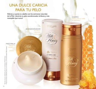 16
Limpia y nutre el cabello
en profundidad *
Acondiciona
y desenreda
suavemente*
Devuelve la
suavidad y el
brillo
perdidos **
*
TestdeconsumoutilizandojuntoconelChampúMilk&Honey
**
TestdeconsumoutilizandojuntoconelChampúyelAcondicionadorMilk&Honey
Hidrata y suaviza tu cabello con los extractos naturales
de la Miel. ¡Sentirás tu pelo acondicionado, brillante y más
manejable que nunca!
UNA DULCE CARICIA
PARA TU PELO
CHAMPÚ
ACONDICIONADOR
MASCARILLA
ቢ
ባ
ቤ
 