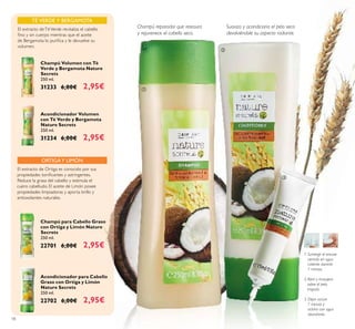18
1. Sumergir el envase
cerrado en agua
caliente durante
1 minuto.
2.Abrir y masajear
sobre el pelo
mojado.
3. Dejar actuar
1 minuto y
aclarar con agua
abundante.
ORTIGAY LIMÓN
Acondicionador para Cabello
Graso con Ortiga y Limón
Nature Secrets
250 ml.
22702 6,00€ 2,95€
Champú para Cabello Graso
con Ortiga y Limón Nature
Secrets
250 ml.
22701 6,00€ 2,95€
El extracto de Ortiga es conocido por sus
propiedades toniﬁcantes y astringentes.
Reduce la grasa del cabello y estimula el
cuero cabelludo. El aceite de Limón posee
propiedades limpiadoras y aporta brillo y
antioxidantes naturales.
Champú reparador que restaura
y rejuvenece el cabello seco.
Suaviza y acondiciona el pelo seco
devolviéndole su aspecto radiante.
TÉ VERDE Y BERGAMOTA
El extracto deTéVerde revitaliza el cabello
ﬁno y sin cuerpo mientras que el aceite
de Bergamota lo puriﬁca y le devuelve su
volumen.
Champú Volumen con Té
Verde y Bergamota Nature
Secrets
250 ml.
31233 6,00€ 2,95€
Acondicionador Volumen
con Té Verde y Bergamota
Nature Secrets
250 ml.
31234 6,00€ 2,95€
ቢ
ባ
ቤ
 