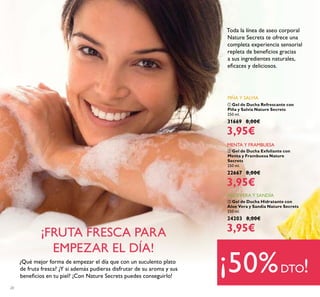 20
ባ Gel de Ducha Exfoliante con
Menta y Frambuesa Nature
Secrets
250 ml.
22667 8,00€
3,95€
MENTA Y FRAMBUESA
¿Qué mejor forma de empezar el día que con un suculento plato
de fruta fresca? ¿Y si además pudieras disfrutar de su aroma y sus
beneﬁcios en tu piel? ¡Con Nature Secrets puedes conseguirlo!
¡FRUTA FRESCA PARA
EMPEZAR EL DÍA!
Toda la línea de aseo corporal
Nature Secrets te ofrece una
completa experiencia sensorial
repleta de beneﬁcios gracias
a sus ingredientes naturales,
eﬁcaces y deliciosos.
¡50%DTO!
ቢ Gel de Ducha Refrescante con
Piña y Salvia Nature Secrets
250 ml.
31669 8,00€
3,95€
PIÑA Y SALVIA
ቤ Gel de Ducha Hidratante con
Aloe Vera y Sandía Nature Secrets
250 ml.
24203 8,00€
3,95€
ALOEVERA Y SANDÍA
 