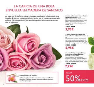 22
ባ Jabón Líquido para Manos con
Rosa y Madera de Sándalo Essence &
Co
Limpia e hidrata las manos en profundidad
con aceites naturales esenciales y delicado
perfume de Rosa y madera de Sándalo. Uso
diario. Dermatológicamente testado. 300 ml.
31853 12,00€
6,95€
ቤ Loción Hidratante para Manos y
Cuerpo con Rosa y Madera de
Sándalo Essence & Co
Loción hidratante de textura ligera
formulada con aceites esenciales de Rosa y
madera de Sándalo. Rápida absorción. No
grasa. Dermatológicamente testada. 300 ml.
31854 16,00€
7,95€
ቢ Jabón en Barra con Rosa y Madera
de Sándalo Essence & Co
Jabón en barra cremoso deliciosamente
perfumado con aceites esenciales de Rosa y
Madera de Sándalo y enriquecido con
Manteca de Karité. Dermatológicamente
testado. 150 g.
31855 6,00€
3,95€
La femenina y elegante Rosa se combina con la preciada Madera
de Sándalo creando un delicado bouquet aromático repleto de
beneﬁcios para tu piel.
LA CARICIA DE UNA ROSA
ENVUELTA EN MADERA DE SÁNDALO
Rosa y Madera de Sándalo
¡HASTA
50%DTO!
Las rosas son de las ﬂores más preciadas por su elegante belleza y su aroma
evocador. El secreto está en sus pétalos, en los que se encuentra su preciado
perfume. ¡No olvides olerlas por la mañana y sentirás su intenso aroma en
todo su esplendor!
 