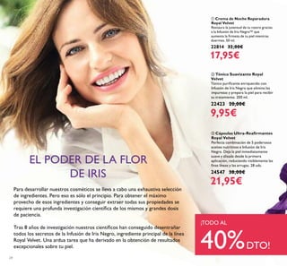 24
ባ Tónico Suavizante Royal
Velvet
Tónico puriﬁcante enriquecido con
Infusión de Iris Negro que elimina las
impurezas y prepara la piel para recibir
su tratamiento. 200 ml.
22423 20,00€
9,95€
ቢ Crema de Noche Reparadora
Royal Velvet
Restaura la juventud de tu rostro gracias
a la Infusión de Iris Negro™ que
aumenta la ﬁrmeza de tu piel mientras
duermes. 50 ml.
22814 32,00€
17,95€
ቤ Cápsulas Ultra-Reaﬁrmantes
Royal Velvet
Perfecta combinación de 5 poderosos
aceites nutritivos e Infusión de Iris
Negro. Deja la piel inmediatamente
suave y alisada desde la primera
aplicación, reduciendo visiblemente las
ﬁnas líneas y las arrugas. 28 uds.
24547 38,00€
21,95€
Para desarrollar nuestros cosméticos se lleva a cabo una exhaustiva selección
de ingredientes. Pero eso es sólo el principio. Para obtener el máximo
provecho de esos ingredientes y conseguir extraer todas sus propiedades se
requiere una profunda investigación cientíﬁca de los mismos y grandes dosis
de paciencia.
Tras 8 años de investigación nuestros cientíﬁcos han conseguido desentrañar
todos los secretos de la Infusión de Iris Negro, ingrediente principal de la línea
Royal Velvet. Una ardua tarea que ha derivado en la obtención de resultados
excepcionales sobre tu piel.
EL PODER DE LA FLOR
DE IRIS
¡TODO AL
40%DTO!
 