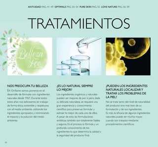 40
TRATAMIENTOS
¿PUEDEN LOS INGREDIENTES
NATURALES LOCALIZARY
TRATAR LOS PROBLEMAS DE
LA PIEL?
No se trata tanto del nivel de naturalidad
del producto sino más bien de su
formulación y de sus ingredientes.
Es más, la eﬁcacia de algunos ingredientes
naturales puede ser mucho mayor
cuando son tratados mediante
procedimientos cientíﬁcos.
¿ES LO NATURAL SIEMPRE
LO MEJOR?
Los ingredientes orgánicos y naturales
pueden ser mejores de por sí pero, dada
su delicada naturaleza, se requiere una
gran experiencia y conocimiento
cientíﬁco para preservar, formular y
extraer lo mejor de cada uno de ellos.
A pesar de esto, las formulaciones
sintéticas también son totalmente ﬁables
y seguras. Es el proceso, la fórmula y un
profundo conocimiento de los
ingredientes lo que determina la calidad y
la seguridad del producto ﬁnal.
ANTI-EDAD PAG. 41–49 OPTIMALS PAG. 50–54 PURE SKIN PAG. 55 LOVE NATURE PAG. 56–59
NOS PREOCUPATU BELLEZA
En Oriﬂame somos pioneros en el
desarrollo de fórmulas con ingredientes
naturales desde 1967. Durante todos
estos años nos esforzamos en trabajar
de forma ética, sostenible y respetuosa
con el medio ambiente, utilizando los
ingredientes apropiados y minimizando
el impacto y la polución del medio
ambiente.
 