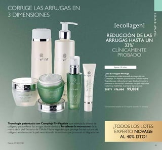 45
Aprox. 30 años
Lote Ecollagen NovAge
Tecnología anti-edad avanzada enriquecida con
Complejo Tri-Péptido y extracto de Células Madre
Vegetales que rellena las arrugas desde el interior y
previene su formación, revelando una piel más suave,
radiante y redeﬁnida. Contiene 6 productos.
28971 176,00€ 99,00€
*
Clinicamente testado en 31 mujeres durante 12 semanas
REDUCCIÓN DE LAS
ARRUGAS HASTA UN
33%*
CLÍNICAMENTE
PROBADO
Tecnología patentada con ComplejoTri-Péptido que estimula la síntesis de
colágeno para rellenar las arrugas desde dentro y fortalecer la estructura de la
matriz de la piel. Extracto de Células MadreVegetales que protege las estructuras de
colágeno existentes en la piel neutralizando las enzimas que provocan su degradación.
Patente Nº SE531484
TRATAMIENTOS
¡TODOS LOS LOTES
EXPERTO NOVAGE
AL 40% DTO!
CORRIGE LAS ARRUGAS EN
3 DIMENSIONES
 