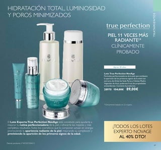 TRATAMIENTOS
Lote True Perfection NovAge
Fórmulas perfeccionadoras de la piel que combaten
la aparición de los primeros signos de la edad con
extracto de Árbol de Seda Persa y Células Madre
Vegetales de Acai, poderosa fruta de propiedades
antioxidantes. Contiene 6 productos.
28970 154,00€ 89,00€
PIEL 11 VECES MÁS
RADIANTE†4
CLÍNICAMENTE
PROBADO
Aprox. 20 años
El Lote ExpertoTrue Perfection NovAge está concebido para ayudarte a
mejorar tu rutina perfeccionadora de la piel y ofrecerte los mejores y más
completos resultados.Todos los cosméticos que lo componen actúan en sinergia
promoviendo la apariencia radiante de la piel, mejorando su complexión y
previniendo la aparición de los primeros signos de la edad.
¡TODOS LOS LOTES
EXPERTO NOVAGE
AL 40% DTO!
47
HIDRATACIÓN TOTAL, LUMINOSIDAD
Y POROS MINIMIZADOS
†4
Clínicamente testado en 22 mujeres
Patente pendiente nº WO201304613
 