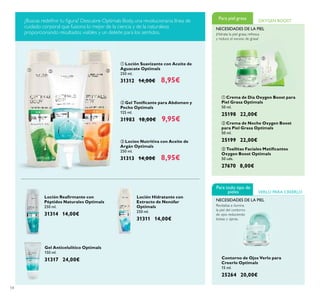 54
ባ Gel Toniﬁcante para Abdomen y
Pecho Optimals
125 ml.
31983 18,00€ 9,95€
ቢ Loción Suavizante con Aceite de
Aguacate Optimals
250 ml.
31312 14,00€ 8,95€
ቤ Locion Nutritiva con Aceite de
Argán Optimals
250 ml.
31313 14,00€ 8,95€
Loción Hidratante con
Extracto de Nenúfar
Optimals
250 ml.
31311 14,00€
Loción Reaﬁrmante con
Péptidos Naturales Optimals
250 ml.
31314 14,00€
Gel Anticelulítico Optimals
150 ml.
31317 24,00€
ቤ Toallitas Faciales Matiﬁcantes
Oxygen Boost Optimals
50 uds.
27670 8,00€
Contorno de Ojos Verlo para
Creerlo Optimals
15 ml.
25264 20,00€
ባ Crema de Noche Oxygen Boost
para Piel Grasa Optimals
50 ml.
25199 22,00€
ቢ Crema de Día Oxygen Boost para
Piel Grasa Optimals
50 ml.
25198 22,00€
¡Hidrata la piel grasa, refresca
y reduce el exceso de grasa!
Para piel grasa OXYGEN BOOST
NECESIDADES DE LA PIEL
VERLO PARA CREERLO
Para todo tipo de
pieles
NECESIDADES DE LA PIEL
Revitaliza e ilumina
la piel del contorno
de ojos reduciendo
bolsas y ojeras.
¿Buscas redeﬁnir tu ﬁgura? Descubre Optimals Body, una revolucionaria línea de
cuidado corporal que fusiona lo mejor de la ciencia y de la naturaleza
proporcionando resultados visibles y un deleite para los sentidos.
ቢ
ባ
ቤ
ቢ ባ ቤ
 