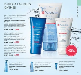 55
TRATAMIENTOS
Aplica la mascarilla 1–2 veces por semana.
Deja que actúe durante 5 minutos y
aclara con agua.
ቤ Hidratante Control de Brillos Pure Skin
Reduce los brillos, las imperfecciones y los granitos
al instante. 50 ml.
20167 12,00€ 6,95€
ቢ Mascarilla Limpiadora Anti-Espinillas
Pure Skin
Previene y reduce las espinillas y granitos con Ácido
Salicílico y Tecnología Detect. Limpia los poros,
puriﬁca y controla los brillos. Úsala 1 ó 2 veces por
semana. Aplicar, dejar actuar y aclarar con agua.
50 ml.
24202 10,00€ 5,95€
Aplica la Hidratante por la mañana y la
noche sobre la piel limpia y seca, evitando
el contacto con la zona de los ojos.
Tónico Anti-Espinillas Intensivo
Pure Skin
150 ml.
20166 13,00€
Aplica elTónico Anti-Espinillas para
puriﬁcar y cerrar los poros.
Limpiadora Exfoliante Pure Skin
150 ml.
20194 13,00€
Aplica la Limpiadora Exfoliante
para una limpieza intensiva.
Gel SOS Anti-Imperfecciones
Pure Skin
6 ml.
24752 11,00€
Aplica el Gel Anti-Imperfecciones
directamente sobre la zona a tratar
tantas veces como necesites.
¡PURIFICA LAS PIELES
JÓVENES!
ቢ
ባ
ቤ
40%
Utiliza la limpiadora para refrescar y
eliminar impurezas de la piel.
ባ Limpiadora Facial Pure Skin
Limpia las impurezas y elimina el exceso de brillos
para un rostro más saludable. Fórmula no grasa.
150 ml.
20164 12,00€ 6,95€
 