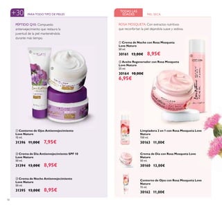 56
ባ Crema de Día Antienvejecimiento SPF 10
Love Nature
50 ml.
31394 13,00€ 8,95€
ቤ Crema de Noche Antienvejecimiento
Love Nature
50 ml.
31395 13,00€ 8,95€
ቢ Contorno de Ojos Antienvejecimiento
Love Nature
15 ml.
31396 11,00€ 7,95€
ባ Aceite Regenerador con Rosa Mosqueta
Love Nature
25 ml.
30164 10,00€
6,95€
+30 PARATODOTIPO DE PIELES PIEL SECA
TODAS LAS
EDADES
PÉPTIDO Q10: Compuesto
antienvejecimiento que restaura la
juventud de la piel manteniéndola
durante más tiempo.
Crema de Día con Rosa Mosqueta Love
Nature
50 ml.
30160 13,00€
Contorno de Ojos con Rosa Mosqueta Love
Nature
15 ml.
30162 11,00€
Limpiadora 2 en 1 con Rosa Mosqueta Love
Nature
150 ml.
30163 11,00€
ቢ
ባ
ቤ
ቢ
ባ
ROSA MOSQUETA: Con extractos nutritivos
que reconfortan la piel dejandola suave y sedosa.
ቢ Crema de Noche con Rosa Mosqueta
Love Nature
50 ml.
30161 13,00€ 8,95€
 
