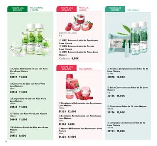 58
ብ Limpiadora en Gel con Árbol de Té
Love Nature
150 ml.
30153 11,00€
ቤ Tónico con Árbol de Té Love Nature
150 ml.
30126 11,00€
ቢ Toallitas Limpiadoras con Árbol de Té
Love Nature
25 uds.
31078 10,00€
ባ Stick Corrector con Árbol de Té Love
Nature
4 g.
30155 11,00€
ባ Contorno de Ojos con Aloe Vera
Love Nature
15 ml.
30143 11,00€
ቤ Limpiadora en Gel con Aloe Vera
Love Nature
150 ml.
30144 11,00€
PIEL NORMAL
Y MIXTA
ቢ Crema Hidratante en Gel con Aloe
Vera Love Nature
50 ml.
30127 13,00€
TODAS LAS
EDADES
ቤ Mousse Hidratante con Frambuesa Love
Nature
50 ml.
31302 13,00€
ቢ Limpiadora Refrescante con Frambuesa
Love Nature
150 ml.
31303 12,00€
TODAS LAS
EDADES
ባ Exfoliante Revitalizante con Frambuesa
Love Nature
50 ml.
31304 9,00€
BÁLSAMO DE LABIOS
7 g.
ቢ 31077 Bálsamo Labial de Frambuesa
Love Nature
ባ 31076 Bálsamo Labial de Cereza
Love Nature
ቤ 31075 Bálsamo Labial de Fresa Love
Nature
Cada uno 8,00€
PARA LOS
LABIOS
ብ Tónico con Aloe Vera Love Nature
150 ml.
30149 11,00€
ቦ Exfoliante Facial de Aloe Vera Love
Nature
50 ml.
30150 8,00€
ቢ
ባ
ቤ
ብ
ቢ
ባ
ቤ
ቢ
ባ
ቤ ብ
ቦ
TODAS LAS
EDADES
TODAS LAS
EDADES PIEL GRASA
PIEL NORMAL
ቢ
ባ
ቤ
 