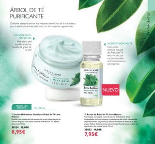 59
TRATAMIENTOS
ባ Aceite de Árbol de Té Love Nature
Formulado con aceite esencial natural de Árbol de Té de
propiedades anti-microbianas y suavizantes de la piel. Localiza las
imperfecciones, las puriﬁca y reduce el exceso de sebo de la piel
grasa. Aplicar directamente sobre la imperfección para reducir su
apariencia. No reseca la piel. 10 ml.
33023 11,00€
7,95€
ÁRBOL DE TÉ
PURIFICANTE
ቢ Loción Hidratante Facial con Árbol de Té Love
Nature
Equilibra los niveles de hidratación de la piel, absorbiendo el
exceso de grasa con aceite esencial de Árbol de Té. Rápida
absorción. 50 ml.
30124 13,00€
8,95€
NUEVO
Con aceite
esencial natural
de Árbol deTé
reconocido por
sus propiedades
anti-microbianas y
astringentes
Hidrata la piel
equilibrando los
niveles de grasa de
la piel
Oriﬂame siempre extrae los mejores beneﬁcios de la naturaleza
para traerte soluciones efectivas con los mejores ingredientes.
LOCIÓN ANTI-
MANCHAS
ACEITE PURIFICANTE
TODAS LAS
EDADES PIEL GRASA
ቢ
ባ
 