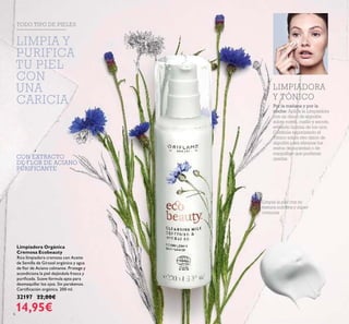 6
CON EXTRACTO
DE FLOR DE ACIANO
PURIFICANTE
Limpiadora Orgánica
Cremosa Ecobeauty
Rica limpiadora cremosa con Aceite
de Semilla de Girasol orgánico y agua
de ﬂor de Aciano calmante. Protege y
acondiciona la piel dejándola fresca y
puriﬁcada. Suave fórmula apta para
desmaquillar los ojos. Sin parabenos.
Certiﬁcación orgánica. 200 ml.
32197 22,00€
14,95€
Limpia la piel con su
textura nutritiva y súper
cremosa
TODO TIPO DE PIELES
Por la mañana y por la
noche: Aplica la Limpiadora
con un disco de algodón
sobre rostro, cuello y escote,
evitando la zona de los ojos.
Continúa vaporizando el
Tónico sobre otro disco de
algodón para eliminar los
restos de suciedad o de
maquillaje que pudieran
quedar.
LIMPIADORA
Y TÓNICO
LIMPIA Y
PURIFICA
TU PIEL
CON
UNA
CARICIA
 
