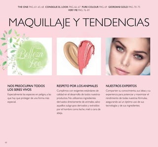 60
MAQUILLAJE Y TENDENCIAS
THE ONE PAG. 61–65, 68 CONSIGUE EL LOOK PAG. 66–67 PURE COLOUR PAG. 69 GIORDANI GOLD PAG. 70–75
VERY ME PAG. 76–81
RESPETO POR LOS ANIMALES
Cumplimos con exigentes estándares de
calidad en el desarrollo de todos nuestros
productos. No utilizamos ingredientes
derivados directamente de animales, salvo
aquellos subgrupos derivados y extraídos
por el hombre como leche, miel o cera de
abeja.
NOS PREOCUPAN TODOS
LOS SERES VIVOS
Especialmente las especies en peligro, a las
que hay que proteger de una forma más
especial.
NUESTROS EXPERTOS
Comparten su conocimiento, sus ideas y su
experiencia para potenciar y maximizar el
rendimiento de todas nuestras fórmulas,
asegurando así un óptimo uso de sus
tecnologías y de sus ingredientes.
 