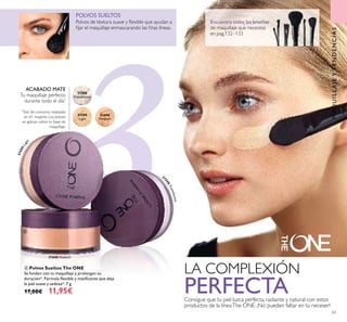 3331600 Medium
31598
Translucent
31599
Light
31600
MediumMedium
Encuentra todas las brochas
de maquillaje que necesitas
en pag.132–133
31599Light
3
1598Translucent
63
ብ Polvos Sueltos The ONE
Se funden con tu maquillaje y prolongan su
duración*. Fórmula ﬂexible y matiﬁcante que deja
la piel suave y sedosa*. 7 g.
17,00€ 11,95€
Polvos de textura suave y ﬂexible que ayudan a
ﬁjar el maquillaje enmascarando las ﬁnas líneas.
POLVOS SUELTOS
LA COMPLEXIÓN
PERFECTAConsigue que tu piel luzca perfecta, radiante y natural con estos
productos de la líneaThe ONE. ¡No pueden faltar en tu neceser!
ACABADO MATE
Tu maquillaje perfecto
durante todo el día*
*
Test de consumo realizado
en 61 mujeres. Los polvos
se aplican sobre tu base de
maquillaje.
ብ
MAQUILLAJEYTENDENCIAS
 