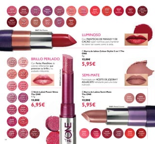 30656
Pink
Mayﬂower
30658
Garnet
Attraction
30661
Clover
Haze
30663
Mysterious
Pink
30664
Cranberry
Blush
30665
Warm
Peach
30666
Coral
Charisma
30667
Sweet
Tangerine
30668
Coral
Ideal
30671
Red
Passion
30672
Irresistible
Red
30673
Red Haute
Couture
30675
VIP
Beige
30676
Chic In
Taupe
30677
Warm
Nude
30679
Vintage
Rose
30682
Red
Copper
30669
Red
Devotion
31653
Rose
Parfait
31654
Fuchsia
Toffee
31655
Succulent
Pink
31656
Taupe
Delight
31657
Coral
Creme
31658
Wrapped
in Red
31651
Melted
Caramel
31652
Rosewood
Matte
30430
Lustrous
Nude
30431
Pink
Hypnotic
30432
Rosewood
Gloss
30433
Pink
Dazzle
30434
Glistening
Rose
30435
Vibrant
Blush
30436
Clover
Haze
30437
Violet
Shine
30438
Raspberry
Sorbet
30439
Brilliant
Fuchsia
30440
Glazed
Currant
30441
Red
Ovation
30442
Trendy
Berry
30443
Sexy
Plum
30444
Cocoa
Burst
30438RaspberrySorbet
30671 Red Passion
31651 Melted Caramel
64
ባ Stick Labial Power Shine
The ONE
1.7 g.
13,00€
6,95€
ቢ Barra de labios Colour Stylist 5 en 1 The
ONE
4 g.
12,00€
5,95€
ቤ Barra de Labios Semi-Mate
The ONE
4 g.
12,00€
5,95€
Con MANTECAS DE MANGO Y DE
CACAO súper nutritivas para mantener
los labios tan suaves como la seda.
Formulada con ACEITE DE JOJOBAY
AGUACATE hidratante para una total
nutrición.
Con Perlas MetaShine de
colores reﬂectantes que
potencian su brillo y su
acabado iridiscente.
BRILLO PERLADO
LUMINOSO
SEMI-MATE
ባ
ቤ
ቢ
 