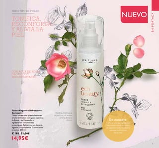 7
CON AGUA DE ROSAS
ORGANICO Y
RECONFORTANTE
Tónico Orgánico Refrescante
Ecobeauty
Tónico refrescante y revitalizante en
bruma formulado con aguas orgánicas
de Rosas y de Manzanilla e
ingredientes antioxidantes
protectores. Aplicar con un disco de
algodón. Sin parabenos. Certiﬁcación
orgánica. 200 ml.
32198 22,00€
14,95€
Toniﬁca y refresca
la piel con un suave
aroma ﬂoral y
cítrico
TODO TIPO DE PIELES
ENPORTADA
NUEVO
Un consejo:
• ¡No te olvides del tónico!
Vaporizalo sobre un disco
de algodón para toniﬁcar y
rematar la limpieza
de la piel.
TONIFICA,
RECONFORTA
Y ALIVIA LA
PIEL
 