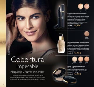 32252
Light
32254
Medium
30422
Porcelain
31808
Light
32057
Translucent
31809
Natural
70
Cobertura
impecable
Conseguir una base inmaculada es el secreto de un
maquillaje perfecto y esa es la máxima de Giordani Gold:
garantizar la perfección de tu maquillaje de principio a fín.
Maquillaje y Polvos Minerales
Corrector Iluminador Giordani
Gold
Corrector de precisión de textura líquida y
sedosa. Corrige y borra los signos de fatiga,
las ojeras y las ﬁnas líneas de la edad
aportando un plus de luminosidad y
consiguiendo que tu rostro luzca fresco,
descansado y radiante*. 2.7 ml.
17,00€ 11,95€
Maquillaje Invisible Touch Giordani
Gold
Maquillaje ultra-ligero de acabado natural y
luminoso con Sistema Hydration que
proporciona la hidratación esencial a tu piel
y ayuda a prevenir ﬁnas líneas y la sequedad
de la piel. 30 ml.
24,00€ 16,95€
Polvos Compactos Minerales
Giordani Gold
Mineral-enriched pressed powder that
creates a radiant glow. Sheer to medium
coverage, SPF 15. 9 g.
25,00€ 16,95€
Lamodelolleva:CCCreamGiordaniGoldSPF3530989Natural,
PerlasdeColorGiordaniGold32082NaturalBronze.
*
Test de consumo
 