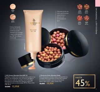 32081
Natural
Radiance
32082
Natural
Bronze
32083
Natural
Peach
32084
Dark
Bronze
30988
Light
30989
Natural
30989Natural
32082 N
at
uralBronze
32081 Natural Radiance
71
Delicadas perlas de
color que broncean
suavemente la
piel con una
luminosidad sin
igual.
ቢ CC Cream Giordani Gold SPF 35
Maquillaje y cuidado facial antienvejecimiento todo en uno
gracias a una combinación única de textura ultraligera y
una cobertura media de maquillaje. Con la Tecnología
Patentada de Luminosidad Anti-edad para mejorar la
opacidad de la piel y su luminosidad. SPF 35. Filtros UVA/
UVB. 40 ml.
24,00€ 12,95€
ባ Perlas de Color Giordani Gold
Perlas iluminadoras hechas a mano y enriquecidas con
Complejo Mineral que dotan al rostro de un aspecto
bronceado envidiable y una suave caricia de luz.
Aplicar sobre rostro, cuello y escote. 25 g.
30,00€ 19,95€
Crema hidratante
con color con una
poderosa acción
antiedad que protege
y deja la piel perfecta
con SPF 35 y ﬁltros
UVA/UVB.
ቢ
ባ
MAQUILLAJEYTENDENCIAS
 