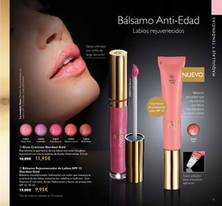 31813PinkQuartz
31815
Wild Rose
31814
Vibrant Coral
31813
Pink Quartz
31812
Lavender
31811
Sheer Pink
75
MAQUILLAJEYTENDENCIAS
Bálsamo Anti-Edad
Labios rejuvenecidos
ባ Bálsamo Rejuvenecedor de Labios SPF 12
Giordani Gold
Bálsamo acondicionador hidratante con color que restaura la
juventud de los labios mientras los redeﬁne y reaﬁrma*. Con
Vitamina E nutritiva, Ácido Hialurónico y factor de protección
SPF 12. 10 ml.
15,00€ 9,95€
ቢ Gloss Cremoso Giordani Gold
Rejuvenece la apariencia de tus labios con este rico gloss
hidratante con micro-esferas de Ácido Hialuronico. 3.5 ml.
16,00€ 11,95€
Bálsamo
anti-edad que
rejuvenece
tus labios
hidratándolos
en profundidad.
Con factor
de protección
solar SPF 12
Lamodelolleva:BálsamoRejuvenecedorde
LabiosSPF12GiordaniGold32414Pink.
*
Test de consumo realizado en 72 mujeres.
Gloss cremoso
con brillo de
larga duración
NUEVO
Suave aplicador
para una precisa
aplicación
32414
Pink
ቢ
ባ
 