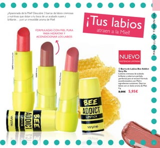 77
¿Apasionada de la Miel? Descubre 3 barras de labios cremosas
y nutritivas que dotan a tu boca de un acabado suave y
brillante… ¡con un irresistible aroma de Miel!
¡Tus labiosatraen a la Miel!
NUEVO
EXISTENCIAS LIMITADAS
ባ Barra de Labios Bee Addict
Very Me
Colores cremosos de acabado
brillante y cobertura perlada,
¡perfectos para el verano! Fórmula
acondicionadora con Miel e
ingredientes suvizantes. Deja tus
labios con un dulce aroma de Miel.
4 g.
8,00€ 5,95€
32692Honeysucklepink
32690Honey
32691RoseFlower
ባ
FORMULADAS CON MIEL PURA
PARA HIDRATAR Y
ACONDICIONAR LOS LABIOS
MAQUILLAJEYTENDENCIAS
 