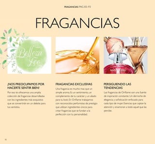 82
FRAGANCIAS
FRAGANCIAS PAG 83–93
FRAGANCIAS EXCLUSIVAS
Una fragancia es mucho mas que un
simple aroma. Es un sentimiento, un
complemento de tu carácter y un aliado
para tu look. En Oriﬂame trabajamos
con reconocidos perfumistas de prestigio
que utilizan ingredientes únicos para
crear fragancias que se fundan a la
perfección con tu personalidad.
Las fragancias de Oriﬂame son una fuente
de inspiración constante. Un derroche de
elegancia y soﬁsticación enfocado para
cada tipo de mujer. Esencias que captan la
atención y enamoran a todo aquel que las
percibe.
PERSIGUIENDO LAS
TENDENCIAS
¡NOS PREOCUPAMOS POR
HACERTE SENTIR BIEN!
Por eso te ofrecemos una amplia
colección de fragancias desarrolladas
con los ingredientes más exquisitos
que se convertirán en un deleite para
tus sentidos.
 
