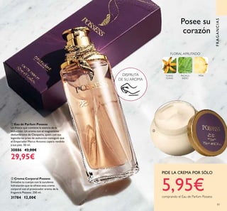 83
FRAGANCIAS
DISFRUTA
DE SU AROMA
ቢ Eau de Parfum Possess
Un frasco que contiene la esencia de la
seducción. Un aroma con el magnetismo
deslumbrante de Cleopatra, quien con sus
legendarias artes de seducción consiguió que
el Emperador Marco Antonio cayera rendido
a sus pies. 50 ml.
30886 43,00€
29,95€
ባ Crema Corporal Possess
Envuelve tu cuerpo con la suculenta
hidratación que te ofrece esta crema
corporal con el provocador aroma de la
fragancia Possess. 250 ml.
31784 12,00€
YLANG
YLANG
PACHULI
INDIO
PIÑA
FLORAL AFRUTADO
Posee su
corazón
PIDE LA CREMA POR SÓLO
5,95€comprando el Eau de Parfum Possess
ቢ
ባ
 