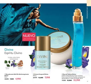 87
ቢ Desodorante Roll-On Antitranspirante
Divine
50 ml.
32493 7,00€ 4,95€
ባ Crema Corporal Divine
250 ml.
31777 12,00€ 7,95€
ቤ Eau de Toilette Divine
Celebra la feminidad de la mujer con Divine.
Fresco aroma ﬂoral de Orquídea combinado con
Almizcle Blanco y madera de Sándalo. 50 ml.
11355 33,00€ 22,95€
FRAGANCIAS
Divine
Espíritu Divino
ቢ
ባ
ቤ
¡Mayor concentración de
fragancia en tu desodorante!
FLORAL AFRUTADA
AMADERADA
IRIS MADERA DE
SÁNDALO
HOJAS DE
VIOLETA
NUEVO
 