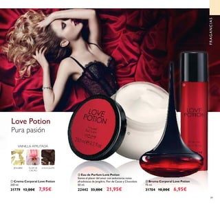 89
ቤ Bruma Corporal Love Potion
75 ml.
31704 10,00€ 6,95€
ቢ Crema Corporal Love Potion
250 ml.
31779 12,00€ 7,95€
Pura pasión
Love Potion
FLOR DE
CACAO
CHOCOLATE
VAINILLA AFRUTADA
JENGIBRE
FRAGANCIAS
ቢ
ባ
ቤ
ባ Eau de Parfum Love Potion
Siente el placer del amor con seductoras notas
afrodisíacas de Jengibre, Flor de Cacao y Chocolate.
50 ml.
22442 33,00€ 21,95€
 