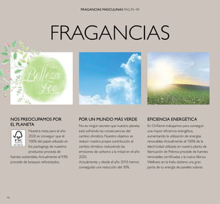 94
FRAGANCIAS
FRAGANCIAS MASCULINAS PAG.95–99
EFICIENCIA ENERGÉTICA
En Oriﬂame trabajamos para conseguir
una mayor eﬁciencia energética,
aumentando la utilización de energías
renovables.Actualmente, el 100% de la
electricidad utilizada en nuestra planta de
fabricación de Polonia procede de fuentes
renovables certiﬁcadas y la nueva fábrica
Wellness en la India obtiene una gran
parte de su energía de paneles solares.
POR UN MUNDO MÁS VERDE
No es ningún secreto que nuestro planeta
está sufriendo las consecuencias del
cambio climático. Nuestro objetivo es
reducir nuestra propia contribución al
cambio climático reduciendo las
emisiones de carbono a la mitad en el año
2020.
Actualmente, y desde el año 2010, hemos
conseguido una reducción del 30%.
NOS PREOCUPAMOS POR
EL PLANETA
Nuestra meta para el año
2020 es conseguir que el
100% del papel utilizado en
los packagings de nuestros
productos proceda de
fuentes sostenibles.Actualmente el 93%
procede de bosques reforestados.
 