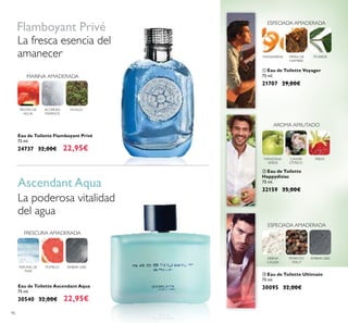 96
FRESCURA AMADERADA
ÁMBAR GRISESPUMA DE
MAR
POMELO
FRUTAS DE
AGUA
MUSGOACORDES
MARINOS
ቢ Eau de Toilette Voyager
75 ml.
21707 29,00€
ቤ Eau de Toilette Ultimate
75 ml.
30095 32,00€
ARENA
CÁLIDA
PIMIENTO
TIMUT
ÁMBAR GRIS
ESPECIADA AMADERADA
ባ Eau de Toilette
Happydisiac
75 ml.
32159 35,00€
CAVIAR
CÍTRICO
MANZANA
VERDE
FRESA
AROMA AFRUTADO
Eau de Toilette Ascendant Aqua
75 ml.
30540 32,00€ 22,95€
Eau de Toilette Flamboyant Privé
75 ml.
24737 32,00€ 22,95€
La poderosa vitalidad
del agua
Flamboyant Privé
Ascendant Aqua
La fresca esencia del
amanecer
ESPECIADA AMADERADA
MANDARINA TÉVERDEMIRRA DE
NAMIBIA
MARINA AMADERADA
 