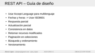 ORACLE OTN TOURAlexis López - aalopez@gmail.com - @aa_lopez AGO-2016 v1
REST API – Guía de diseño
● Usar Accept-Language para multilenguaje
● Fechas y horas -> Usar ISO8601
● Respuesta parcial
● Actualización parcial
● Consistencia en datos
● Retornar recursos modificados
● Paginación en colecciones
● Búsqueda y ordenamiento
● Versionamiento
 