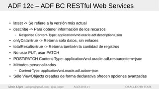 ORACLE OTN TOURAlexis López - aalopez@gmail.com - @aa_lopez AGO-2016 v1
ADF 12c – ADF BC RESTful Web Services
● latest -> Se refiere a la versión más actual
● describe -> Para obtener información de los recursos
– Response Content-Type: application/vnd.oracle.adf.description+json
● onlyData=true -> Retorna solo datos, sin enlaces
● totalResults=true -> Retorna también la cantidad de registros
● No usar PUT, usar PATCH
● POST/PATCH Content-Type: application/vnd.oracle.adf.resourceitem+json
● Métodos personalizados
– Content-Type: application/vnd.oracle.adf.action+json
● Sólo ViewObjects creadas de forma declarativa ofrecen opciones avanzadas
 
