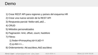 ORACLE OTN TOURAlexis López - aalopez@gmail.com - @aa_lopez AGO-2016 v1
Demo
1) Crear REST API para regiones y países del esquema HR
2) Crear una nueva versión de la REST API
3) Respuesta parcial: fields=att1,att2...
4) CRUD
5) Métodos personalizados
6) Paginación: limit, offset, count, hasMore
7) Filtros:
1) finder=PrimaryKey;Id=X,Id2=Y
2) q=Att=<>...
8) Ordenamiento: Att:asc/desc,Att2:asc/desc
 