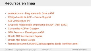ORACLE OTN TOURAlexis López - aalopez@gmail.com - @aa_lopez AGO-2016 v1
Recursos en línea
● acelopez.com - Blog acerca de Java y ADF
● Código fuente de ADF – Oracle Support
● ADF Architecture TV
● Grupo de metodología empresarial de ADF (ADF EMG)
● Comunidad ADF en Google+
● OTN Forums – JDeveloper y ADF
● Oracle ADF Architecture Square
● Oracle ADF Code Corner
● Íconos: Benjamin STAWARZ (descargados desde iconfinder.com)
 