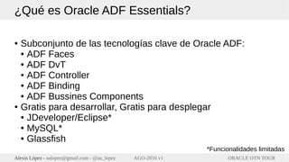 ORACLE OTN TOURAlexis López - aalopez@gmail.com - @aa_lopez AGO-2016 v1
¿Qué es Oracle ADF Essentials?
● Subconjunto de las tecnologías clave de Oracle ADF:
● ADF Faces
● ADF DvT
● ADF Controller
● ADF Binding
● ADF Bussines Components
● Gratis para desarrollar, Gratis para desplegar
● JDeveloper/Eclipse*
● MySQL*
● Glassfish
*Funcionalidades limitadas
 