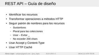ORACLE OTN TOURAlexis López - aalopez@gmail.com - @aa_lopez AGO-2016 v1
REST API – Guía de diseño
● Identificar los recursos
● Transformar operaciones a métodos HTTP
● Seguir patrón de nombres para los recursos
– Sustantivos
– Plural para las colecciones
– Usar – Evitar _
– No exceder 200 chars
● Usar Accept y Content-Type
● Usar HTTP Caché
 