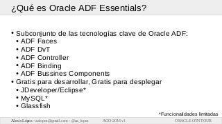 ORACLE OTN TOURAlexis López - aalopez@gmail.com - @aa_lopez AGO-2016 v1
¿Qué es Oracle ADF Essentials?
● Subconjunto de la...