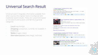 Universal Search Result
Universal search integrates information available from
other sources the engines have at its disposal with
traditional search results. These are customized based
on the search and location, and fall into 4 general
categories:
• Local (map listings)
• Shopping (comparison, currently not available in
Indonesia)
• Media (images, video)
• Alternative sources (news, blogs, real time)
 