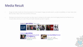 Media Result
• Image and video results are driven by presence in the engines’ image and video search, as well as availability on major video sites
like YouTube. Video is the more common of the two.
• Rankings and presence here are driven by video search rankings for the engine, which are largely driven by YouTube but can
include videos directly on a site if they are made indexable by search engines.
 