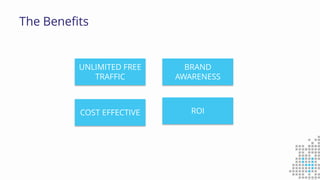 The Benefits
ROI
BRAND
AWARENESS
UNLIMITED FREE
TRAFFIC
COST EFFECTIVE
 