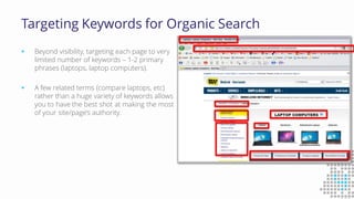 Targeting Keywords for Organic Search
 Beyond visibility, targeting each page to very
limited number of keywords – 1-2 primary
phrases (laptops, laptop computers).
 A few related terms (compare laptops, etc)
rather than a huge variety of keywords allows
you to have the best shot at making the most
of your site/page’s authority.
 