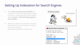 Setting Up Indexation for Search Engines
 The robots exclusion protocol (REP), or
robots.txt is a text file webmasters create
to instruct robots (typically search engine
robots) how to crawl and index pages on
their website.
 Robots.txt needs to be placed in the top-
level directory of a web server in order to
be useful. Example:
http://www.example.com/robots.txt
 