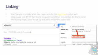 Linking
• Search engines consider a link to a page a vote for the linked text (anchor text)
• Sites usually rank #1 for their brand because most of their links contain the brand name.
• When using image, utilize the alt tag feature to implement anchor text
 