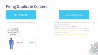 Fixing Duplicate Content
RE-DIRECTS CANONICAL TAG
• 301 is the only SEO-friendly type • Informs search engine of which URL should be treated as the
main authoritative URL
• <link rel=”canonical” href=”theURL”>
“TheURL” represents the standard URL for that page.
Ex. - http://BassPro.com/homepage.html would use:
<link rel=”canonical”
href=“http://www.BassPro.com/homepage.html”>
 