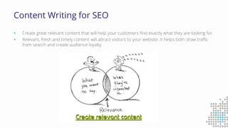 Content Writing for SEO
 Create great relevant content that will help your customers find exactly what they are looking for.
 Relevant, fresh and timely content will attract visitors to your website. It helps both draw traffic
from search and create audience loyalty.
 
